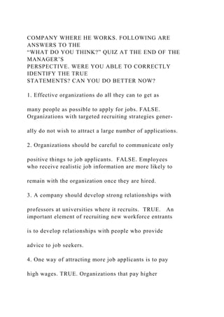 COMPANY WHERE HE WORKS. FOLLOWING ARE
ANSWERS TO THE
“WHAT DO YOU THINK?” QUIZ AT THE END OF THE
MANAGER’S
PERSPECTIVE. WERE YOU ABLE TO CORRECTLY
IDENTIFY THE TRUE
STATEMENTS? CAN YOU DO BETTER NOW?
1. Effective organizations do all they can to get as
many people as possible to apply for jobs. FALSE.
Organizations with targeted recruiting strategies gener-
ally do not wish to attract a large number of applications.
2. Organizations should be careful to communicate only
positive things to job applicants. FALSE. Employees
who receive realistic job information are more likely to
remain with the organization once they are hired.
3. A company should develop strong relationships with
professors at universities where it recruits. TRUE. An
important element of recruiting new workforce entrants
is to develop relationships with people who provide
advice to job seekers.
4. One way of attracting more job applicants is to pay
high wages. TRUE. Organizations that pay higher
 