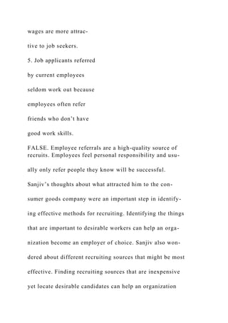 wages are more attrac-
tive to job seekers.
5. Job applicants referred
by current employees
seldom work out because
employees often refer
friends who don’t have
good work skills.
FALSE. Employee referrals are a high-quality source of
recruits. Employees feel personal responsibility and usu-
ally only refer people they know will be successful.
Sanjiv’s thoughts about what attracted him to the con-
sumer goods company were an important step in identify-
ing effective methods for recruiting. Identifying the things
that are important to desirable workers can help an orga-
nization become an employer of choice. Sanjiv also won-
dered about different recruiting sources that might be most
effective. Finding recruiting sources that are inexpensive
yet locate desirable candidates can help an organization
 