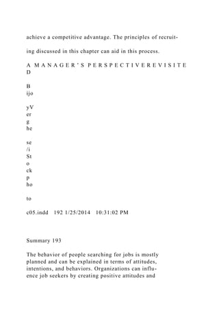 achieve a competitive advantage. The principles of recruit-
ing discussed in this chapter can aid in this process.
A M A N A G E R ’ S P E R S P E C T I V E R E V I S I T E
D
B
ijo
yV
er
g
he
se
/i
St
o
ck
p
ho
to
c05.indd 192 1/25/2014 10:31:02 PM
Summary 193
The behavior of people searching for jobs is mostly
planned and can be explained in terms of attitudes,
intentions, and behaviors. Organizations can influ-
ence job seekers by creating positive attitudes and
 