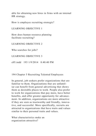 able for obtaining new hires in firms with an internal
HR strategy.
How is employee recruiting strategic?
LEARNING OBJECTIVE 1
How does human resource planning
facilitate recruiting?
LEARNING OBJECTIVE 2
Who searches for jobs?
LEARNING OBJECTIVE 3
c05.indd 193 1/9/2014 8:40:40 PM
194 Chapter 5 Recruiting Talented Employees
In general, job seekers prefer organizations that are
familiar to them. Organizations that are unfamil-
iar can benefit from general advertising that shows
them as desirable places to work. People also prefer
to work for organizations that pay more, have better
benefits, and offer greater opportunity for advance-
ment. In addition, organizations are more attractive
if they are seen as trustworthy and friendly, innova-
tive, and successful. More specifically, recruits are
attracted to organizations that have traits and values
similar to their personal traits and values.
What characteristics make an
organization attractive?
 