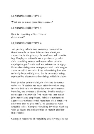 LEARNING OBJECTIVE 4
What are common recruiting sources?
LEARNING OBJECTIVE 5
How is recruiting effectiveness
determined?
LEARNING OBJECTIVE 6
Job posting, which uses company communica-
tion channels to share information about job
vacancies, is the primary form of internal recruit-
ing. Employee referrals are a particularly valu-
able recruiting source and occur when current
employees get friends and acquaintances to apply.
Print advertising uses newspapers and trade maga-
zines to solicit recruits. Print advertising has his-
torically been widely used but is currently being
replaced by electronic advertising, which includes
both popular commercial job sites and company
websites. Websites are most effective when they
include information about the work environment,
benefits, and company diversity. Public employ-
ment agencies provide free resources that match
job seekers and employers. Private employment
agencies are professional recruiters with extensive
networks that help identify job candidates with
specific skills. Campus recruiting involves working
with colleges and universities to recruit graduat-
ing students.
Common measures of recruiting effectiveness focus
 