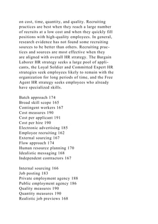 on cost, time, quantity, and quality. Recruiting
practices are best when they reach a large number
of recruits at a low cost and when they quickly fill
positions with high-quality employees. In general,
research evidence has not found some recruiting
sources to be better than others. Recruiting prac-
tices and sources are most effective when they
are aligned with overall HR strategy. The Bargain
Laborer HR strategy seeks a large pool of appli-
cants, the Loyal Soldier and Committed Expert HR
strategies seek employees likely to remain with the
organization for long periods of time, and the Free
Agent HR strategy seeks employees who already
have specialized skills.
Batch approach 174
Broad skill scope 165
Contingent workers 167
Cost measures 190
Cost per applicant 191
Cost per hire 190
Electronic advertising 185
Employee recruiting 162
External sourcing 167
Flow approach 174
Human resource planning 170
Idealistic messaging 168
Independent contractors 167
Internal sourcing 166
Job posting 183
Private employment agency 188
Public employment agency 186
Quality measures 190
Quantity measures 190
Realistic job previews 168
 