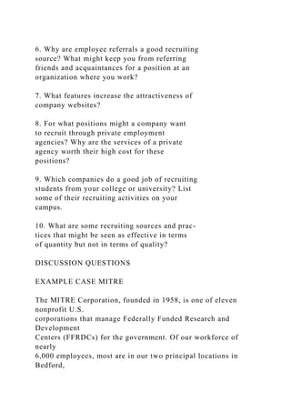 6. Why are employee referrals a good recruiting
source? What might keep you from referring
friends and acquaintances for a position at an
organization where you work?
7. What features increase the attractiveness of
company websites?
8. For what positions might a company want
to recruit through private employment
agencies? Why are the services of a private
agency worth their high cost for these
positions?
9. Which companies do a good job of recruiting
students from your college or university? List
some of their recruiting activities on your
campus.
10. What are some recruiting sources and prac-
tices that might be seen as effective in terms
of quantity but not in terms of quality?
DISCUSSION QUESTIONS
EXAMPLE CASE MITRE
The MITRE Corporation, founded in 1958, is one of eleven
nonprofit U.S.
corporations that manage Federally Funded Research and
Development
Centers (FFRDCs) for the government. Of our workforce of
nearly
6,000 employees, most are in our two principal locations in
Bedford,
 