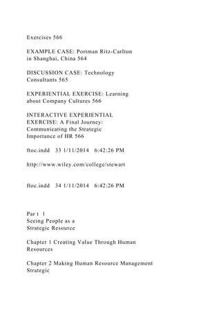 Exercises 566
EXAMPLE CASE: Portman Ritz-Carlton
in Shanghai, China 564
DISCUSSION CASE: Technology
Consultants 565
EXPERIENTIAL EXERCISE: Learning
about Company Cultures 566
INTERACTIVE EXPERIENTIAL
EXERCISE: A Final Journey:
Communicating the Strategic
Importance of HR 566
ftoc.indd 33 1/11/2014 6:42:26 PM
http://www.wiley.com/college/stewart
ftoc.indd 34 1/11/2014 6:42:26 PM
Par t 1
Seeing People as a
Strategic Resource
Chapter 1 Creating Value Through Human
Resources
Chapter 2 Making Human Resource Management
Strategic
 