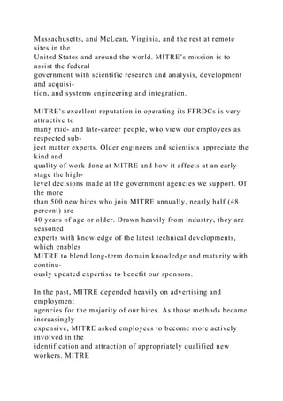 Massachusetts, and McLean, Virginia, and the rest at remote
sites in the
United States and around the world. MITRE’s mission is to
assist the federal
government with scientific research and analysis, development
and acquisi-
tion, and systems engineering and integration.
MITRE’s excellent reputation in operating its FFRDCs is very
attractive to
many mid- and late-career people, who view our employees as
respected sub-
ject matter experts. Older engineers and scientists appreciate the
kind and
quality of work done at MITRE and how it affects at an early
stage the high-
level decisions made at the government agencies we support. Of
the more
than 500 new hires who join MITRE annually, nearly half (48
percent) are
40 years of age or older. Drawn heavily from industry, they are
seasoned
experts with knowledge of the latest technical developments,
which enables
MITRE to blend long-term domain knowledge and maturity with
continu-
ously updated expertise to benefit our sponsors.
In the past, MITRE depended heavily on advertising and
employment
agencies for the majority of our hires. As those methods became
increasingly
expensive, MITRE asked employees to become more actively
involved in the
identification and attraction of appropriately qualified new
workers. MITRE
 