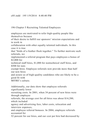 c05.indd 195 1/9/2014 8:40:40 PM
196 Chapter 5 Recruiting Talented Employees
employees are motivated to refer high-quality people like
themselves because
of their desire to fulfill our sponsors’ mission expectations and
to work in
collaboration with other equally talented individuals. In this
case it is true
that “birds of a feather flock together.” To further motivate such
referrals, we
implemented a referral program that pays employees a bonus of
$2,000 for
technical staff hires, $1,000 for nontechnical staff hires, and
$500 for non-
exempt hires. Employee referrals now provide more than half
our new hires
and assure us of high-quality candidates who are likely to be a
good fit with
MITRE’s culture.
Additionally, our data show that employee referrals
significantly lower
recruiting costs. In 2001, when 34 percent of new hires were
through employee
referrals, the average cost for all hires was about $14,200,
which included
agency and advertising fees, labor costs, relocation and
interview expenses,
and employee referral bonuses. In 2004, employee referrals
accounted for
52 percent for our hires, and our cost per hire had decreased by
 