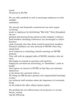 nearly
40 percent to $8,700.
We use other methods as well to encourage employees to refer
suitable
candidates:
We actively and frequently communicate our most urgent
recruiting
needs to employees by distributing “Hot Jobs” fliers throughout
the cor-
poration and posting hiring notices on the company’s intranet.
Staff members attending conferences are encouraged to collect
business
cards of people who they think would be good team members.
Potential candidates are also attracted to MITRE when they
attend tech-
nical symposia or technology transfer meetings on MITRE
property.
They talk with an engaged cadre of MITRE attendees who are
more
than happy to respond to questions and inquiries.
Employees can hand out networking, or “handshake,” cards to
people
who express an interest in MITRE so that they can nominate
themselves
in the future for a position with us.
We bring our HR business partners into organizational meetings
to alert
our technical staff members about the importance of constantly
being
on the lookout for other subject matter experts.
We attribute the cost effectiveness of our process to several
factors, includ-
ing the following:
 