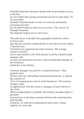 Friendly Financial’s business model calls for providing services
at the low-
est cost rather than giving customized service to each client. To
be successful,
Friendly Financial needs to lower its costs by continually
increasing the num-
ber of small businesses that use its services. The success of
Friendly Financial
thus depends largely on its sales force.
The sales force is divided into geographic territories, with a
territory man-
ager having exclusive responsibility for all sales activity within
a specific area.
Territories are organized into sales districts. The average
number of territo-
ries in each district is 20. Each district is led by a district sales
manager who
oversees all personnel activities, such as hiring and training, in
the territories
within his or her district.
Territory managers are paid on a commission basis. They
generate most
of their sales by cold calling on potential businesses. A typical
day consists of
10 to 15 unannounced visits to small businesses. The territory
manager seeks
an appointment with the owner or manager of each firm he or
she visits.
When an appointment is granted, the territory manager makes a
presenta-
tion and tries to develop a contract between the small business
and Friendly
Financial. As with most unannounced sales calls, a large
majority of visits end
 