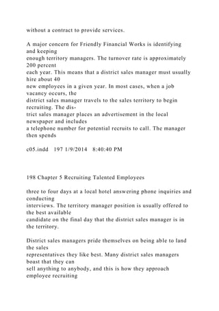 without a contract to provide services.
A major concern for Friendly Financial Works is identifying
and keeping
enough territory managers. The turnover rate is approximately
200 percent
each year. This means that a district sales manager must usually
hire about 40
new employees in a given year. In most cases, when a job
vacancy occurs, the
district sales manager travels to the sales territory to begin
recruiting. The dis-
trict sales manager places an advertisement in the local
newspaper and includes
a telephone number for potential recruits to call. The manager
then spends
c05.indd 197 1/9/2014 8:40:40 PM
198 Chapter 5 Recruiting Talented Employees
three to four days at a local hotel answering phone inquiries and
conducting
interviews. The territory manager position is usually offered to
the best available
candidate on the final day that the district sales manager is in
the territory.
District sales managers pride themselves on being able to land
the sales
representatives they like best. Many district sales managers
boast that they can
sell anything to anybody, and this is how they approach
employee recruiting
 