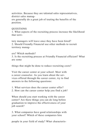 activities. Because they are talented sales representatives,
district sales manag-
ers generally do a great job of touting the benefits of the
position.
QUESTIONS
1. What aspects of the recruiting process increase the likelihood
that terri-
tory managers will leave once they have been hired?
2. Should Friendly Financial use other methods to recruit
territory manag-
ers? Which methods?
3. Is the recruiting process at Friendly Financial efficient? What
are some
things that might be done to reduce recruiting costs?
Visit the career center at your school. Meet with
a career counselor. As you learn about the ser-
vices offered through the career center, try to find
answers to the following questions:
1. What services does the career center offer?
2. How can the career center help you find a job?
When should you start working with the career
center? Are there things you can do long before
graduation to improve the effectiveness of your
job search?
3. What companies have good relationships with
your school? Which of these companies hire
people in your field of study? What characteris-
 