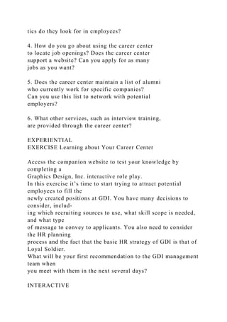 tics do they look for in employees?
4. How do you go about using the career center
to locate job openings? Does the career center
support a website? Can you apply for as many
jobs as you want?
5. Does the career center maintain a list of alumni
who currently work for specific companies?
Can you use this list to network with potential
employers?
6. What other services, such as interview training,
are provided through the career center?
EXPERIENTIAL
EXERCISE Learning about Your Career Center
Access the companion website to test your knowledge by
completing a
Graphics Design, Inc. interactive role play.
In this exercise it’s time to start trying to attract potential
employees to fill the
newly created positions at GDI. You have many decisions to
consider, includ-
ing which recruiting sources to use, what skill scope is needed,
and what type
of message to convey to applicants. You also need to consider
the HR planning
process and the fact that the basic HR strategy of GDI is that of
Loyal Soldier.
What will be your first recommendation to the GDI management
team when
you meet with them in the next several days?
INTERACTIVE
 