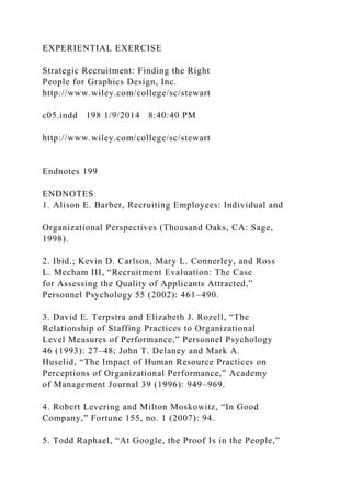 EXPERIENTIAL EXERCISE
Strategic Recruitment: Finding the Right
People for Graphics Design, Inc.
http://www.wiley.com/college/sc/stewart
c05.indd 198 1/9/2014 8:40:40 PM
http://www.wiley.com/college/sc/stewart
Endnotes 199
ENDNOTES
1. Alison E. Barber, Recruiting Employees: Individual and
Organizational Perspectives (Thousand Oaks, CA: Sage,
1998).
2. Ibid.; Kevin D. Carlson, Mary L. Connerley, and Ross
L. Mecham III, “Recruitment Evaluation: The Case
for Assessing the Quality of Applicants Attracted,”
Personnel Psychology 55 (2002): 461–490.
3. David E. Terpstra and Elizabeth J. Rozell, “The
Relationship of Staffing Practices to Organizational
Level Measures of Performance,” Personnel Psychology
46 (1993): 27–48; John T. Delaney and Mark A.
Huselid, “The Impact of Human Resource Practices on
Perceptions of Organizational Performance,” Academy
of Management Journal 39 (1996): 949–969.
4. Robert Levering and Milton Moskowitz, “In Good
Company,” Fortune 155, no. 1 (2007): 94.
5. Todd Raphael, “At Google, the Proof Is in the People,”
 