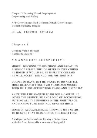 Chapter 3 Ensuring Equal Employment
Opportunity and Safety
AFP/Getty Images Ned Dishman/NBAE/Getty Images
Bloomberg/Getty Images
c01.indd 1 1/15/2014 3:37:54 PM
C h a p t e r 1
Creating Value Through
Human Resources
A M A N A G E R ’ S P E R S P E C T I V E
MIGUEL DISCONNECTS HIS PHONE AND BREATHES
A SIGH OF RELIEF. THE JOB OFFER IS EVERYTHING
HE HOPED IT WOULD BE. HE IS PRETTY CERTAIN
HE WILL ACCEPT THE AUDITOR POSITION IN A
COUPLE OF DAYS, BUT HE WANTS TO DO A LITTLE
MORE RESEARCH FIRST. TWO YEARS AGO MIGUEL
TOOK HIS FIRST ACCOUNTING CLASS AND INSTANTLY
KNEW WHAT HE WANTED TO DO FOR A CAREER. HE
LOVES THE STRUCTURE AND LOGIC OF ACCOUNTING.
PUTTING ALL THE NUMBERS IN THE RIGHT PLACE
AND MAKING SURE THEY ADD UP GIVES HIM A
SENSE OF ACCOMPLISHMENT. NOW HE JUST NEEDS
TO BE SURE THAT HE IS JOINING THE RIGHT FIRM.
As Miguel reflects back on his day of interviews
with the firm, he recalls a number of insightful
 