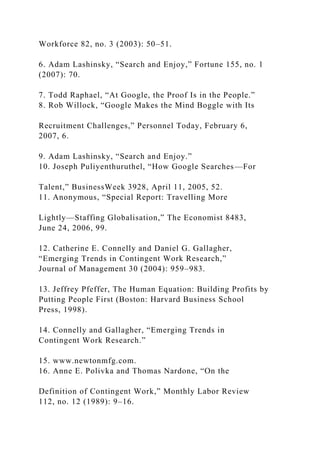 Workforce 82, no. 3 (2003): 50–51.
6. Adam Lashinsky, “Search and Enjoy,” Fortune 155, no. 1
(2007): 70.
7. Todd Raphael, “At Google, the Proof Is in the People.”
8. Rob Willock, “Google Makes the Mind Boggle with Its
Recruitment Challenges,” Personnel Today, February 6,
2007, 6.
9. Adam Lashinsky, “Search and Enjoy.”
10. Joseph Puliyenthuruthel, “How Google Searches—For
Talent,” BusinessWeek 3928, April 11, 2005, 52.
11. Anonymous, “Special Report: Travelling More
Lightly—Staffing Globalisation,” The Economist 8483,
June 24, 2006, 99.
12. Catherine E. Connelly and Daniel G. Gallagher,
“Emerging Trends in Contingent Work Research,”
Journal of Management 30 (2004): 959–983.
13. Jeffrey Pfeffer, The Human Equation: Building Profits by
Putting People First (Boston: Harvard Business School
Press, 1998).
14. Connelly and Gallagher, “Emerging Trends in
Contingent Work Research.”
15. www.newtonmfg.com.
16. Anne E. Polivka and Thomas Nardone, “On the
Definition of Contingent Work,” Monthly Labor Review
112, no. 12 (1989): 9–16.
 