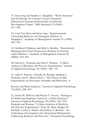 17. Soon Ang and Sandra A. Slaughter, “Work Outcomes
and Job Design for Contract Versus Permanent
Information Systems Professionals on Software
Development Teams,” MIS Quarterly 25 (2001):
321–350.
18. Linn Van Dyne and Soon Ang, “Organizational
Citizenship Behavior of Contingent Workers in
Singapore,” Academy of Management Journal 41 (1998):
692–703.
19. Siobhan O’Mahony and Beth A. Bechky, “Stretchwork:
Managing the Career Progression Paradox in External
Labor Markets,” Academy of Management Journal 49
(2006): 918–941.
20. Steven L. Premack and John P. Wanous, “A Meta-
Analysis of Realistic Job Preview Experiments,” Journal
of Applied Psychology 70 (1985): 706–719.
21. John P. Wanous, Timothy D. Poland, Stephen L.
Premack, and K. Sharon Davis, “The Effects of Met
Expectations on Newcomer Attitudes and Behaviors: A
Review and Meta-Analysis,” Journal of Applied Psychology
77(1992): 288–297.
22. Glenn M. McEvoy and Wayne F. Cascio, “Strategies
for Reducing Employee Turnover: A Meta-Analysis,”
Journal of Applied Psychology 70 (1985): 342–353;
Premack and Wanous, “A Meta-Analysis of Realistic
Job Preview Experiments”; Peter W. Hom, Rodger W.
Griffeth, Leslie E. Palich, and Jeffrey S. Bracker. “An
Exploratory Investigation into Theoretical Mechanisms
Underlying Realistic Job Previews,” Personnel Psychology
 