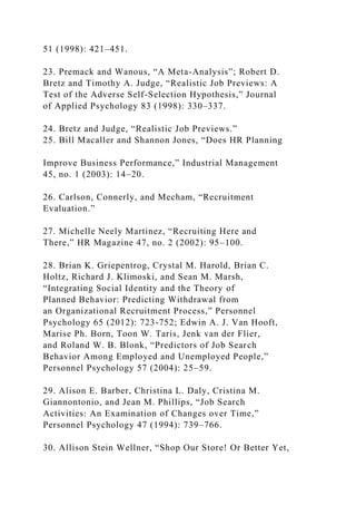 51 (1998): 421–451.
23. Premack and Wanous, “A Meta-Analysis”; Robert D.
Bretz and Timothy A. Judge, “Realistic Job Previews: A
Test of the Adverse Self-Selection Hypothesis,” Journal
of Applied Psychology 83 (1998): 330–337.
24. Bretz and Judge, “Realistic Job Previews.”
25. Bill Macaller and Shannon Jones, “Does HR Planning
Improve Business Performance,” Industrial Management
45, no. 1 (2003): 14–20.
26. Carlson, Connerly, and Mecham, “Recruitment
Evaluation.”
27. Michelle Neely Martinez, “Recruiting Here and
There,” HR Magazine 47, no. 2 (2002): 95–100.
28. Brian K. Griepentrog, Crystal M. Harold, Brian C.
Holtz, Richard J. Klimoski, and Sean M. Marsh,
“Integrating Social Identity and the Theory of
Planned Behavior: Predicting Withdrawal from
an Organizational Recruitment Process,” Personnel
Psychology 65 (2012): 723-752; Edwin A. J. Van Hooft,
Marise Ph. Born, Toon W. Taris, Jenk van der Flier,
and Roland W. B. Blonk, “Predictors of Job Search
Behavior Among Employed and Unemployed People,”
Personnel Psychology 57 (2004): 25–59.
29. Alison E. Barber, Christina L. Daly, Cristina M.
Giannontonio, and Jean M. Phillips, “Job Search
Activities: An Examination of Changes over Time,”
Personnel Psychology 47 (1994): 739–766.
30. Allison Stein Wellner, “Shop Our Store! Or Better Yet,
 