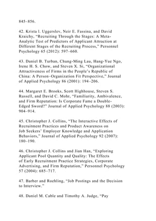845–856.
42. Krista l. Uggerslev, Neir E. Fassina, and David
Kraichy, “Recruiting Through the Stages: A Meta-
Analytic Test of Predictors of Applicant Attraction at
Different Stages of the Recruiting Process,” Personnel
Psychology 65 (2012): 597–660.
43. Daniel B. Turban, Chung-Ming Lau, Hang-Yue Ngo,
Irene H. S. Chow, and Steven X. Si, “Organizational
Attractiveness of Firms in the People’s Republic of
China: A Person–Organization Fit Perspective,” Journal
of Applied Psychology 86 (2001): 194–206.
44. Margaret E. Brooks, Scott Highhouse, Steven S.
Russell, and David C. Mohr, “Familiarity, Ambivalence,
and Firm Reputation: Is Corporate Fame a Double-
Edged Sword?” Journal of Applied Psychology 88 (2003):
904–914.
45. Christopher J. Collins, “The Interactive Effects of
Recruitment Practices and Product Awareness on
Job Seekers’ Employer Knowledge and Application
Behaviors,” Journal of Applied Psychology 92 (2007):
180–190.
46. Christopher J. Collins and Jian Han, “Exploring
Applicant Pool Quantity and Quality: The Effects
of Early Recruitment Practice Strategies, Corporate
Advertising, and Firm Reputation,” Personnel Psychology
57 (2004): 685–717.
47. Barber and Roehling, “Job Postings and the Decision
to Interview.”
48. Daniel M. Cable and Timothy A. Judge, “Pay
 
