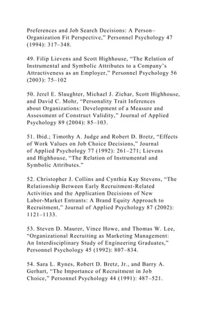 Preferences and Job Search Decisions: A Person–
Organization Fit Perspective,” Personnel Psychology 47
(1994): 317–348.
49. Filip Lievens and Scott Highhouse, “The Relation of
Instrumental and Symbolic Attributes to a Company’s
Attractiveness as an Employer,” Personnel Psychology 56
(2003): 75–102
50. Jerel E. Slaughter, Michael J. Zichar, Scott Highhouse,
and David C. Mohr, “Personality Trait Inferences
about Organizations: Development of a Measure and
Assessment of Construct Validity,” Journal of Applied
Psychology 89 (2004): 85–103.
51. Ibid.; Timothy A. Judge and Robert D. Bretz, “Effects
of Work Values on Job Choice Decisions,” Journal
of Applied Psychology 77 (1992): 261–271; Lievens
and Highhouse, “The Relation of Instrumental and
Symbolic Attributes.”
52. Christopher J. Collins and Cynthia Kay Stevens, “The
Relationship Between Early Recruitment-Related
Activities and the Application Decisions of New
Labor-Market Entrants: A Brand Equity Approach to
Recruitment,” Journal of Applied Psychology 87 (2002):
1121–1133.
53. Steven D. Maurer, Vince Howe, and Thomas W. Lee,
“Organizational Recruiting as Marketing Management:
An Interdisciplinary Study of Engineering Graduates,”
Personnel Psychology 45 (1992): 807–834.
54. Sara L. Rynes, Robert D. Bretz, Jr., and Barry A.
Gerhart, “The Importance of Recruitment in Job
Choice,” Personnel Psychology 44 (1991): 487–521.
 