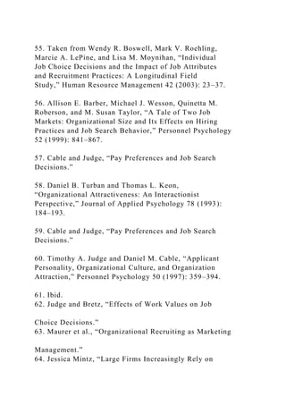 55. Taken from Wendy R. Boswell, Mark V. Roehling,
Marcie A. LePine, and Lisa M. Moynihan, “Individual
Job Choice Decisions and the Impact of Job Attributes
and Recruitment Practices: A Longitudinal Field
Study,” Human Resource Management 42 (2003): 23–37.
56. Allison E. Barber, Michael J. Wesson, Quinetta M.
Roberson, and M. Susan Taylor, “A Tale of Two Job
Markets: Organizational Size and Its Effects on Hiring
Practices and Job Search Behavior,” Personnel Psychology
52 (1999): 841–867.
57. Cable and Judge, “Pay Preferences and Job Search
Decisions.”
58. Daniel B. Turban and Thomas L. Keon,
“Organizational Attractiveness: An Interactionist
Perspective,” Journal of Applied Psychology 78 (1993):
184–193.
59. Cable and Judge, “Pay Preferences and Job Search
Decisions.”
60. Timothy A. Judge and Daniel M. Cable, “Applicant
Personality, Organizational Culture, and Organization
Attraction,” Personnel Psychology 50 (1997): 359–394.
61. Ibid.
62. Judge and Bretz, “Effects of Work Values on Job
Choice Decisions.”
63. Maurer et al., “Organizational Recruiting as Marketing
Management.”
64. Jessica Mintz, “Large Firms Increasingly Rely on
 