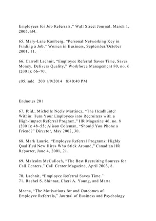 Employees for Job Referrals,” Wall Street Journal, March 1,
2005, B4.
65. Mary-Lane Kamberg, “Personal Networking Key in
Finding a Job,” Women in Business, September/October
2001, 11.
66. Carroll Lachnit, “Employee Referral Saves Time, Saves
Money, Delivers Quality,” Workforce Management 80, no. 6
(2001): 66–70.
c05.indd 200 1/9/2014 8:40:40 PM
Endnotes 201
67. Ibid.; Michelle Neely Martinez, “The Headhunter
Within: Turn Your Employees into Recruiters with a
High-Impact Referral Program,” HR Magazine 46, no. 8
(2001): 48–55; Alison Coleman, “Should You Phone a
Friend?” Director, May 2002, 30.
68. Mark Laurie, “Employee Referral Programs: Highly
Qualified New Hires Who Stick Around,” Canadian HR
Reporter, June 4, 2001, 21.
69. Malcolm McCulloch, “The Best Recruiting Sources for
Call Centers,” Call Center Magazine, April 2003, 8.
70. Lachnit, “Employee Referral Saves Time.”
71. Rachel S. Shinnar, Cheri A. Young, and Marta
Meena, “The Motivations for and Outcomes of
Employee Referrals,” Journal of Business and Psychology
 