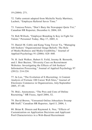 19 (2004): 271.
72. Table content adapted from Michelle Neely Martinez,
Lachnit, “Employee Referral Saves Time.”
73. Vanessa Peters, “Don’t Bury the Newspaper Quite Yet,”
Canadian HR Reporter, December 6, 2004, G9.
74. Rob Willock, “Employer Branding Is Key in Fight for
Talent,” Personnel Today, May 17, 2005, 4.
75. Daniel M. Cable and Kang Yang Trevor Yu, “Managing
Job Seekers’ Organizational Image Beliefs: The Role
of Media Richness and Media Credibility,” Journal of
Applied Psychology 91 (2006): 828–840.
76. H. Jack Walker, Hubert S. Feild, Jeremy B. Bernerth,
and J. Bret Becton, “Diversity Cues on Recruitment
Websites: Investigating the Effects of Job Seekers’
Information Processing,” Journal of Applied Psychology 97
(2012): 214-224.
77. In Lee, “The Evolution of E-Recruiting: A Content
Analysis of Fortune 100 Career Web Sites,” Journal of
Electronic Commerce in Organizations, July/September
2005, 57–68.
78. Ibid.; Anonymous, “The Pros and Cons of Online
Recruiting,” HR Focus, April 2004, 52.
79. David Brown, “Unwanted Online Jobseekers Swamp
HR Staff,” Canadian HR Reporter, April 5, 2004, 1.
80. Brian R. Dineen and Raymond A. Noe, “Effects of
Customization on Application Decisions and Applicant
Pool Characteristics in a Web-Based Recruitment
 
