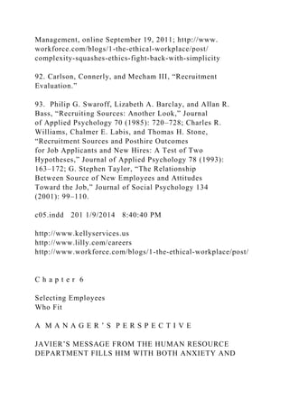 Management, online September 19, 2011; http://www.
workforce.com/blogs/1-the-ethical-workplace/post/
complexity-squashes-ethics-fight-back-with-simplicity
92. Carlson, Connerly, and Mecham III, “Recruitment
Evaluation.”
93. Philip G. Swaroff, Lizabeth A. Barclay, and Allan R.
Bass, “Recruiting Sources: Another Look,” Journal
of Applied Psychology 70 (1985): 720–728; Charles R.
Williams, Chalmer E. Labis, and Thomas H. Stone,
“Recruitment Sources and Posthire Outcomes
for Job Applicants and New Hires: A Test of Two
Hypotheses,” Journal of Applied Psychology 78 (1993):
163–172; G. Stephen Taylor, “The Relationship
Between Source of New Employees and Attitudes
Toward the Job,” Journal of Social Psychology 134
(2001): 99–110.
c05.indd 201 1/9/2014 8:40:40 PM
http://www.kellyservices.us
http://www.lilly.com/careers
http://www.workforce.com/blogs/1-the-ethical-workplace/post/
C h a p t e r 6
Selecting Employees
Who Fit
A M A N A G E R ’ S P E R S P E C T I V E
JAVIER’S MESSAGE FROM THE HUMAN RESOURCE
DEPARTMENT FILLS HIM WITH BOTH ANXIETY AND
 