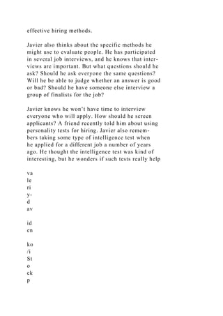 effective hiring methods.
Javier also thinks about the specific methods he
might use to evaluate people. He has participated
in several job interviews, and he knows that inter-
views are important. But what questions should he
ask? Should he ask everyone the same questions?
Will he be able to judge whether an answer is good
or bad? Should he have someone else interview a
group of finalists for the job?
Javier knows he won’t have time to interview
everyone who will apply. How should he screen
applicants? A friend recently told him about using
personality tests for hiring. Javier also remem-
bers taking some type of intelligence test when
he applied for a different job a number of years
ago. He thought the intelligence test was kind of
interesting, but he wonders if such tests really help
va
le
ri
y-
d
av
id
en
ko
/i
St
o
ck
p
 