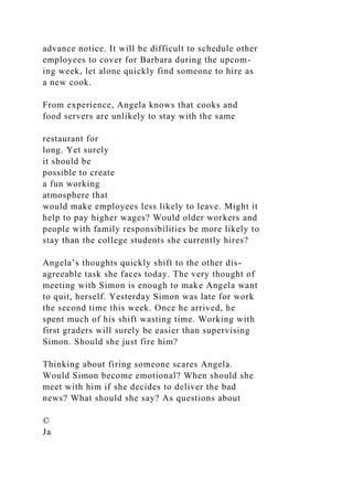 advance notice. It will be difficult to schedule other
employees to cover for Barbara during the upcom-
ing week, let alone quickly find someone to hire as
a new cook.
From experience, Angela knows that cooks and
food servers are unlikely to stay with the same
restaurant for
long. Yet surely
it should be
possible to create
a fun working
atmosphere that
would make employees less likely to leave. Might it
help to pay higher wages? Would older workers and
people with family responsibilities be more likely to
stay than the college students she currently hires?
Angela’s thoughts quickly shift to the other dis-
agreeable task she faces today. The very thought of
meeting with Simon is enough to make Angela want
to quit, herself. Yesterday Simon was late for work
the second time this week. Once he arrived, he
spent much of his shift wasting time. Working with
first graders will surely be easier than supervising
Simon. Should she just fire him?
Thinking about firing someone scares Angela.
Would Simon become emotional? When should she
meet with him if she decides to deliver the bad
news? What should she say? As questions about
©
Ja
 