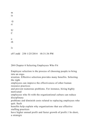 m
ie
G
ri
ll/
C
o
rb
is
c07.indd 250 1/25/2014 10:31:36 PM
204 Chapter 6 Selecting Employees Who Fit
Employee selection is the process of choosing people to bring
into an orga-
nization. Effective selection provides many benefits. Selecting
the right
employees can improve the effectiveness of other human
resource practices
and prevent numerous problems. For instance, hiring highly
motivated
employees who fit with the organizational culture can reduce
disciplinary
problems and diminish costs related to replacing employees who
quit. Such
benefits help explain why organizations that use effective
staffing practices
have higher annual profit and faster growth of profit.1 In short,
a strategic
 