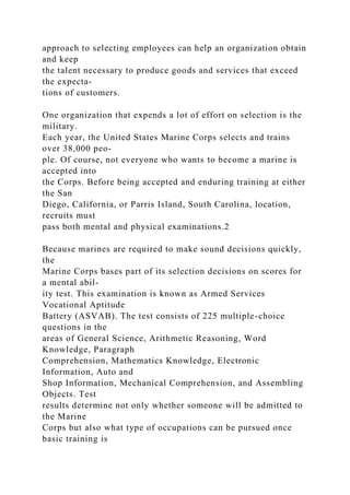 approach to selecting employees can help an organization obtain
and keep
the talent necessary to produce goods and services that exceed
the expecta-
tions of customers.
One organization that expends a lot of effort on selection is the
military.
Each year, the United States Marine Corps selects and trains
over 38,000 peo-
ple. Of course, not everyone who wants to become a marine is
accepted into
the Corps. Before being accepted and enduring training at either
the San
Diego, California, or Parris Island, South Carolina, location,
recruits must
pass both mental and physical examinations.2
Because marines are required to make sound decisions quickly,
the
Marine Corps bases part of its selection decisions on scores for
a mental abil-
ity test. This examination is known as Armed Services
Vocational Aptitude
Battery (ASVAB). The test consists of 225 multiple-choice
questions in the
areas of General Science, Arithmetic Reasoning, Word
Knowledge, Paragraph
Comprehension, Mathematics Knowledge, Electronic
Information, Auto and
Shop Information, Mechanical Comprehension, and Assembling
Objects. Test
results determine not only whether someone will be admitted to
the Marine
Corps but also what type of occupations can be pursued once
basic training is
 
