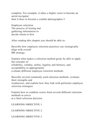 complete. For example, it takes a higher score to become an
aerial navigator
than it does to become a combat photographer.3
Employee selection
The process of testing and
gathering information to
decide whom to hire.
After reading this chapter you should be able to:
Describe how employee selection practices can strategically
align with overall
HR strategy.
Explain what makes a selection method good; be able to apply
the concepts of
reliability, validity, utility, legality and fairness, and
acceptability to appropriately
evaluate different employee selection methods.
Describe several commonly used selection methods, evaluate
their strengths and
weaknesses, and explain how they link with particular employee
selection strategies.
Explain how to combine scores from several different selection
methods to arrive
at a final selection decision.
LEARNING OBJECTIVE 1
LEARNING OBJECTIVE 2
LEARNING OBJECTIVE 3
 
