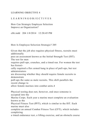 LEARNING OBJECTIVE 4
L E A R N I N G O B J E C T I V E S
How Can Strategic Employee Selection
Improve an Organization?
c06.indd 204 1/8/2014 12:20:45 PM
How Is Employee Selection Strategic? 205
Given that the job also requires physical fitness, recruits must
additionally
pass an assessment known as the Initial Strength Test (IST).
The test for men
requires pull-ups, crunches, and a timed run. For women the test
has histori-
cally required a flex armed hang in place of pull-ups, but test
administrators
are discussing whether they should require female recruits to
demonstrate
pull-ups the same as male recruits. This shift parallels the
recent change to
allow female marines into combat units.4
Physical testing does not, however, end once someone is
accepted into the
Marine Corps. Each year a marine must complete an evaluation
known as the
Physical Fitness Test (PFT), which is similar to the IST. Each
marine must also
complete an annual Combat Fitness Test (CFT), which includes
completing
a timed endurance test, a lifting exercise, and an obstacle course
 