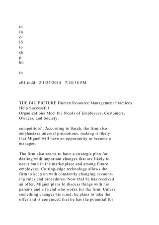 to
In
c/
iS
to
ck
p
ho
to
c01.indd 2 1/25/2014 7:45:38 PM
THE BIG PICTURE Human Resource Management Practices
Help Successful
Organizations Meet the Needs of Employees, Customers,
Owners, and Society.
competitors’. According to Sarah, the firm also
emphasizes internal promotions, making it likely
that Miguel will have an opportunity to become a
manager.
The firm also seems to have a strategic plan for
dealing with important changes that are likely to
occur both in the marketplace and among future
employees. Cutting-edge technology allows the
firm to keep up with constantly changing account-
ing rules and procedures. Now that he has received
an offer, Miguel plans to discuss things with his
parents and a friend who works for the firm. Unless
something changes his mind, he plans to take the
offer and is convinced that he has the potential for
 