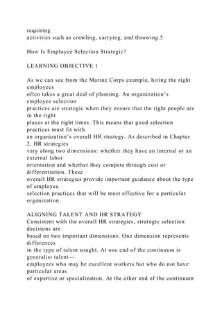 requiring
activities such as crawling, carrying, and throwing.5
How Is Employee Selection Strategic?
LEARNING OBJECTIVE 1
As we can see from the Marine Corps example, hiring the right
employees
often takes a great deal of planning. An organization’s
employee selection
practices are strategic when they ensure that the right people are
in the right
places at the right times. This means that good selection
practices must fit with
an organization’s overall HR strategy. As described in Chapter
2, HR strategies
vary along two dimensions: whether they have an internal or an
external labor
orientation and whether they compete through cost or
differentiation. These
overall HR strategies provide important guidance about the type
of employee
selection practices that will be most effective for a particular
organization.
ALIGNING TALENT AND HR STRATEGY
Consistent with the overall HR strategies, strategic selection
decisions are
based on two important dimensions. One dimension represents
differences
in the type of talent sought. At one end of the continuum is
generalist talent—
employees who may be excellent workers but who do not have
particular areas
of expertise or specialization. At the other end of the continuum
 