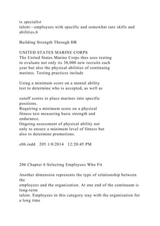 is specialist
talent—employees with specific and somewhat rare skills and
abilities.6
Building Strength Through HR
UNITED STATES MARINE CORPS
The United States Marine Corps thus uses testing
to evaluate not only its 38,000 new recruits each
year but also the physical abilities of continuing
marines. Testing practices include
Using a minimum score on a mental ability
test to determine who is accepted, as well as
cutoff scores to place marines into specific
positions.
Requiring a minimum score on a physical
fitness test measuring basic strength and
endurance.
Ongoing assessment of physical ability not
only to ensure a minimum level of fitness but
also to determine promotions.
c06.indd 205 1/8/2014 12:20:45 PM
206 Chapter 6 Selecting Employees Who Fit
Another dimension represents the type of relationship between
the
employees and the organization. At one end of the continuum is
long-term
talent. Employees in this category stay with the organization for
a long time
 