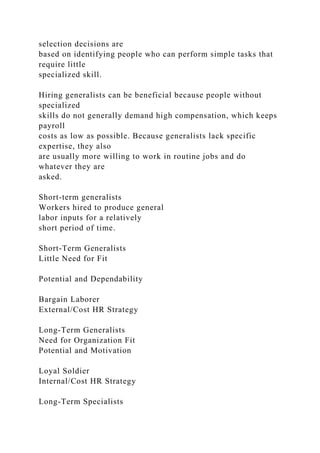 selection decisions are
based on identifying people who can perform simple tasks that
require little
specialized skill.
Hiring generalists can be beneficial because people without
specialized
skills do not generally demand high compensation, which keeps
payroll
costs as low as possible. Because generalists lack specific
expertise, they also
are usually more willing to work in routine jobs and do
whatever they are
asked.
Short-term generalists
Workers hired to produce general
labor inputs for a relatively
short period of time.
Short-Term Generalists
Little Need for Fit
Potential and Dependability
Bargain Laborer
External/Cost HR Strategy
Long-Term Generalists
Need for Organization Fit
Potential and Motivation
Loyal Soldier
Internal/Cost HR Strategy
Long-Term Specialists
 