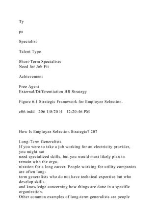 Ty
pe
Specialist
Talent Type
Short-Term Specialists
Need for Job Fit
Achievement
Free Agent
External/Differentiation HR Strategy
Figure 6.1 Strategic Framework for Employee Selection.
c06.indd 206 1/8/2014 12:20:46 PM
How Is Employee Selection Strategic? 207
Long-Term Generalists
If you were to take a job working for an electricity provider,
you might not
need specialized skills, but you would most likely plan to
remain with the orga-
nization for a long career. People working for utility companies
are often long-
term generalists who do not have technical expertise but who
develop skills
and knowledge concerning how things are done in a specific
organization.
Other common examples of long-term generalists are people
 