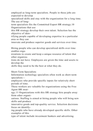 employed as long-term specialists. People in these jobs are
expected to develop
specialized skills and stay with the organization for a long time.
The use of long-
term specialists fits the Committed Expert HR strategy.10
Organizations that use
this HR strategy develop their own talent. Selection has the
objective of iden-
tifying people capable of developing expertise in a particular
area so they can
innovate and produce superior goods and services over time.
Hiring people who can develop specialized skills over time
enables orga-
nizations to create and keep a unique resource of talent that
other organiza-
tions do not have. Employees are given the time and assets to
develop the
skills they need to be the best at what they do.
Short-Term Specialists
Information technology specialists often work as short-term
specialists—
employees who provide specific inputs for relatively short
periods of time.
These workers are valuable for organizations using the Free
Agent HR strat-
egy.11 Organizations with this HR strategy hire people away
from other organi-
zations. Staffing is aimed at hiring people who will bring new
skills and produce
innovative goods and top-quality service. Selection decisions
focus on identify-
ing people who have already developed specific skills. Other
examples of this
type of talent include investment bankers and advertising
 