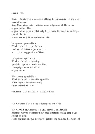 executives.
Hiring short-term specialists allows firms to quickly acquire
needed exper-
tise. New hires bring unique knowledge and skills to the
organization. The
organization pays a relatively high price for such knowledge
and skills but
makes no long-term commitments.
Long-term generalists
Workers hired to perform a
variety of different jobs over a
relatively long period of time.
Long-term specialists
Workers hired to develop
specific expertise and establish
a lengthy career within an
organization.
Short-term specialists
Workers hired to provide specific
labor inputs for a relatively
short period of time.
c06.indd 207 1/8/2014 12:20:46 PM
208 Chapter 6 Selecting Employees Who Fit
MAKING STRATEGIC SELECTION DECISIONS
Another way to examine how organizations make employee
selection deci-
sions focuses on two primary factors: the balance between job-
 