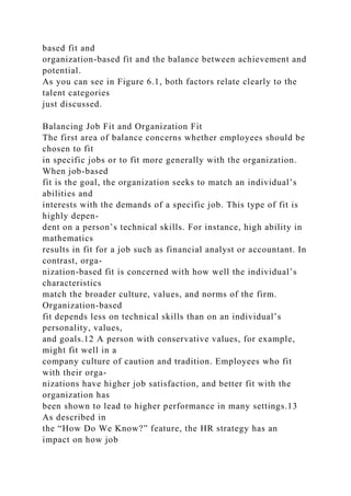 based fit and
organization-based fit and the balance between achievement and
potential.
As you can see in Figure 6.1, both factors relate clearly to the
talent categories
just discussed.
Balancing Job Fit and Organization Fit
The first area of balance concerns whether employees should be
chosen to fit
in specific jobs or to fit more generally with the organization.
When job-based
fit is the goal, the organization seeks to match an individual’s
abilities and
interests with the demands of a specific job. This type of fit is
highly depen-
dent on a person’s technical skills. For instance, high ability in
mathematics
results in fit for a job such as financial analyst or accountant. In
contrast, orga-
nization-based fit is concerned with how well the individual’s
characteristics
match the broader culture, values, and norms of the firm.
Organization-based
fit depends less on technical skills than on an individual’s
personality, values,
and goals.12 A person with conservative values, for example,
might fit well in a
company culture of caution and tradition. Employees who fit
with their orga-
nizations have higher job satisfaction, and better fit with the
organization has
been shown to lead to higher performance in many settings.13
As described in
the “How Do We Know?” feature, the HR strategy has an
impact on how job
 