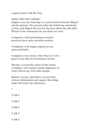 a great career with the firm.
WHAT DO YOU THINK?
Suppose you are listening to a conversation between Miguel
and his parents. His parents make the following statements
as they and Miguel discuss his decision about the job offer.
Which of the statements do you think are true?
Companies with good human resource
practices have more satisfied workers.
Companies with happy employees are
more profitable.
Companies lose money when they try to be
good social and environmental citizens.
Having a successful career in the future
workplace will require young employees to
work effectively with older people.
Human resource specialists can provide
critical information and support that helps
make life better for employees.
?
T OR F
T OR F
T OR F
T OR F
T OR F
 
