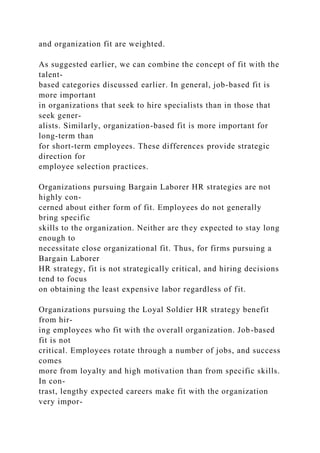 and organization fit are weighted.
As suggested earlier, we can combine the concept of fit with the
talent-
based categories discussed earlier. In general, job-based fit is
more important
in organizations that seek to hire specialists than in those that
seek gener-
alists. Similarly, organization-based fit is more important for
long-term than
for short-term employees. These differences provide strategic
direction for
employee selection practices.
Organizations pursuing Bargain Laborer HR strategies are not
highly con-
cerned about either form of fit. Employees do not generally
bring specific
skills to the organization. Neither are they expected to stay long
enough to
necessitate close organizational fit. Thus, for firms pursuing a
Bargain Laborer
HR strategy, fit is not strategically critical, and hiring decisions
tend to focus
on obtaining the least expensive labor regardless of fit.
Organizations pursuing the Loyal Soldier HR strategy benefit
from hir-
ing employees who fit with the overall organization. Job-based
fit is not
critical. Employees rotate through a number of jobs, and success
comes
more from loyalty and high motivation than from specific skills.
In con-
trast, lengthy expected careers make fit with the organization
very impor-
 