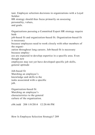 tant. Employee selection decisions in organizations with a Loyal
Soldier
HR strategy should thus focus primarily on assessing
personality, values,
and goals.
Organizations pursuing a Committed Expert HR strategy require
both
job-based fit and organization-based fit. Organization-based fit
is necessary
because employees need to work closely with other members of
the organi-
zation throughout long careers. Job-based fit is necessary
because employ-
ees are expected to develop expertise in a specific area. Even
though new
employees may not yet have developed specific job skills,
general aptitude
Job-based fit
Matching an employee’s
knowledge and skills to the
tasks associated with a specific
job.
Organization-based fit
Matching an employee’s
characteristics to the general
culture of the organization.
c06.indd 208 1/8/2014 12:20:46 PM
How Is Employee Selection Strategic? 209
 