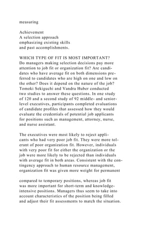 measuring
Achievement
A selection approach
emphasizing existing skills
and past accomplishments.
WHICH TYPE OF FIT IS MOST IMPORTANT?
Do managers making selection decisions pay more
attention to job fit or organization fit? Are candi-
dates who have average fit on both dimensions pre-
ferred to candidates who are high on one and low on
the other? Does it depend on the nature of the job?
Tomoki Sekiguchi and Vandra Huber conducted
two studies to answer these questions. In one study
of 120 and a second study of 92 middle- and senior-
level executives, participants completed evaluations
of candidate profiles that assessed how they would
evaluate the credentials of potential job applicants
for positions such as management, attorney, nurse,
and nurse assistant.
The executives were most likely to reject appli-
cants who had very poor job fit. They were more tol-
erant of poor organization fit. However, individuals
with very poor fit for either the organization or the
job were more likely to be rejected than individuals
with average fit in both areas. Consistent with the con-
tingency approach to human resource management,
organization fit was given more weight for permanent
compared to temporary positions, whereas job fit
was more important for short-term and knowledge-
intensive positions. Managers thus seem to take into
account characteristics of the position being filled
and adjust their fit assessments to match the situation.
 