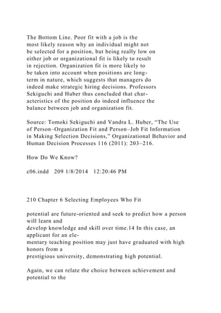 The Bottom Line. Poor fit with a job is the
most likely reason why an individual might not
be selected for a position, but being really low on
either job or organizational fit is likely to result
in rejection. Organization fit is more likely to
be taken into account when positions are long-
term in nature, which suggests that managers do
indeed make strategic hiring decisions. Professors
Sekiguchi and Huber thus concluded that char-
acteristics of the position do indeed influence the
balance between job and organization fit.
Source: Tomoki Sekiguchi and Vandra L. Huber, “The Use
of Person–Organization Fit and Person–Job Fit Information
in Making Selection Decisions,” Organizational Behavior and
Human Decision Processes 116 (2011): 203–216.
How Do We Know?
c06.indd 209 1/8/2014 12:20:46 PM
210 Chapter 6 Selecting Employees Who Fit
potential are future-oriented and seek to predict how a person
will learn and
develop knowledge and skill over time.14 In this case, an
applicant for an ele-
mentary teaching position may just have graduated with high
honors from a
prestigious university, demonstrating high potential.
Again, we can relate the choice between achievement and
potential to the
 