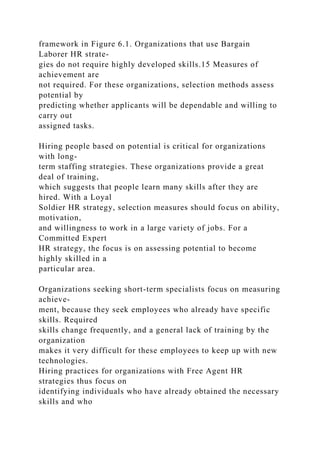 framework in Figure 6.1. Organizations that use Bargain
Laborer HR strate-
gies do not require highly developed skills.15 Measures of
achievement are
not required. For these organizations, selection methods assess
potential by
predicting whether applicants will be dependable and willing to
carry out
assigned tasks.
Hiring people based on potential is critical for organizations
with long-
term staffing strategies. These organizations provide a great
deal of training,
which suggests that people learn many skills after they are
hired. With a Loyal
Soldier HR strategy, selection measures should focus on ability,
motivation,
and willingness to work in a large variety of jobs. For a
Committed Expert
HR strategy, the focus is on assessing potential to become
highly skilled in a
particular area.
Organizations seeking short-term specialists focus on measuring
achieve-
ment, because they seek employees who already have specific
skills. Required
skills change frequently, and a general lack of training by the
organization
makes it very difficult for these employees to keep up with new
technologies.
Hiring practices for organizations with Free Agent HR
strategies thus focus on
identifying individuals who have already obtained the necessary
skills and who
 