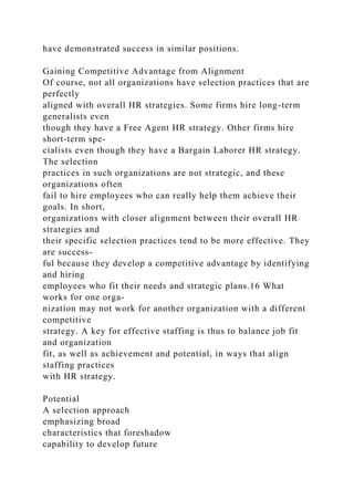 have demonstrated success in similar positions.
Gaining Competitive Advantage from Alignment
Of course, not all organizations have selection practices that are
perfectly
aligned with overall HR strategies. Some firms hire long-term
generalists even
though they have a Free Agent HR strategy. Other firms hire
short-term spe-
cialists even though they have a Bargain Laborer HR strategy.
The selection
practices in such organizations are not strategic, and these
organizations often
fail to hire employees who can really help them achieve their
goals. In short,
organizations with closer alignment between their overall HR
strategies and
their specific selection practices tend to be more effective. They
are success-
ful because they develop a competitive advantage by identifying
and hiring
employees who fit their needs and strategic plans.16 What
works for one orga-
nization may not work for another organization with a different
competitive
strategy. A key for effective staffing is thus to balance job fit
and organization
fit, as well as achievement and potential, in ways that align
staffing practices
with HR strategy.
Potential
A selection approach
emphasizing broad
characteristics that foreshadow
capability to develop future
 