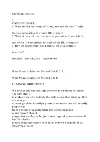 knowledge and skill.
?
CONCEPT CHECK
1. What are the four types of talent, and how do they fit with
the four approaches to overall HR strategy?
2. What is the difference between organization fit and job fit,
and which is most critical for each of the HR strategies?
3. How do achievement and potential fit with strategic
selection?
c06.indd 210 1/8/2014 12:20:46 PM
What Makes a Selection Method Good? 211
What Makes a Selection Method Good?
LEARNING OBJECTIVE 2
We have considered strategic concerns in employee selection.
The next step is
to evaluate specific methods that help accomplish strategy. How
can an orga-
nization go about identifying tests or measures that will identify
people who
fit or who have the appropriate mix of potential and
achievement? Should
prospective employees be given some type of paper-and-pencil
test? Is a back-
ground check necessary? Will an interview be helpful? If so,
what type of inter-
 