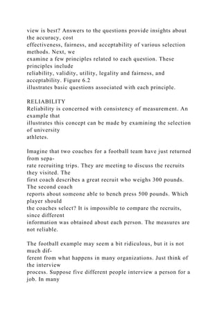 view is best? Answers to the questions provide insights about
the accuracy, cost
effectiveness, fairness, and acceptability of various selection
methods. Next, we
examine a few principles related to each question. These
principles include
reliability, validity, utility, legality and fairness, and
acceptability. Figure 6.2
illustrates basic questions associated with each principle.
RELIABILITY
Reliability is concerned with consistency of measurement. An
example that
illustrates this concept can be made by examining the selection
of university
athletes.
Imagine that two coaches for a football team have just returned
from sepa-
rate recruiting trips. They are meeting to discuss the recruits
they visited. The
first coach describes a great recruit who weighs 300 pounds.
The second coach
reports about someone able to bench press 500 pounds. Which
player should
the coaches select? It is impossible to compare the recruits,
since different
information was obtained about each person. The measures are
not reliable.
The football example may seem a bit ridiculous, but it is not
much dif-
ferent from what happens in many organizations. Just think of
the interview
process. Suppose five different people interview a person for a
job. In many
 