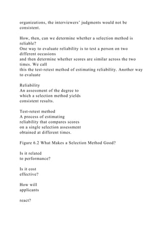 organizations, the interviewers’ judgments would not be
consistent.
How, then, can we determine whether a selection method is
reliable?
One way to evaluate reliability is to test a person on two
different occasions
and then determine whether scores are similar across the two
times. We call
this the test-retest method of estimating reliability. Another way
to evaluate
Reliability
An assessment of the degree to
which a selection method yields
consistent results.
Test-retest method
A process of estimating
reliability that compares scores
on a single selection assessment
obtained at different times.
Figure 6.2 What Makes a Selection Method Good?
Is it related
to performance?
Is it cost
effective?
How will
applicants
react?
 